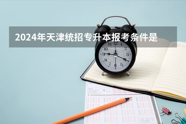 2024年天津统招专升本报考条件是什么 要求有哪些？