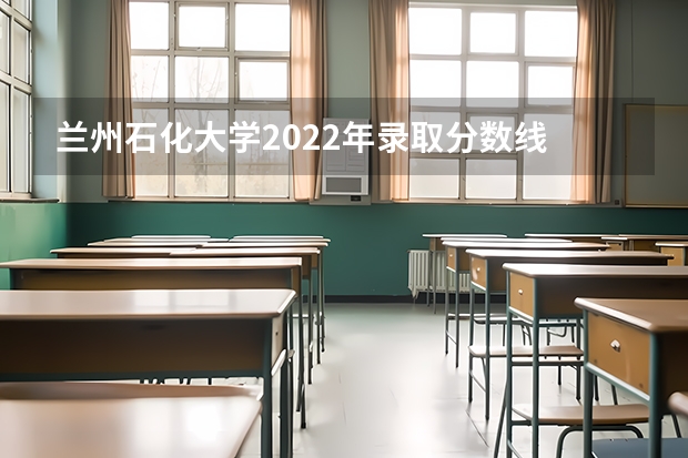 兰州石化大学2022年录取分数线 兰石化录取分数线