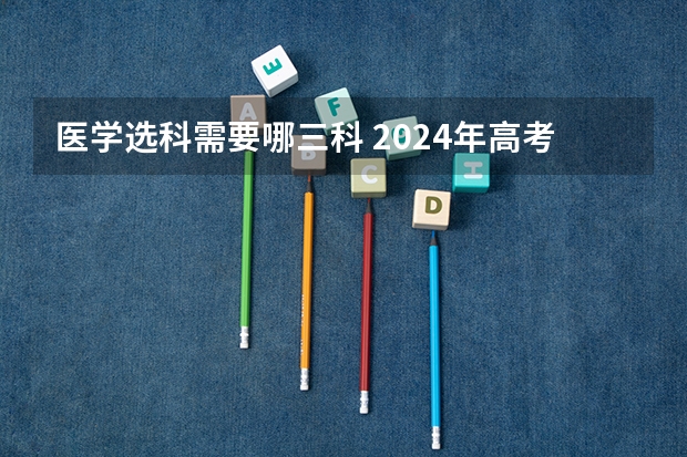 医学选科需要哪三科 2024年高考各大学对选科要求主要变化是？
