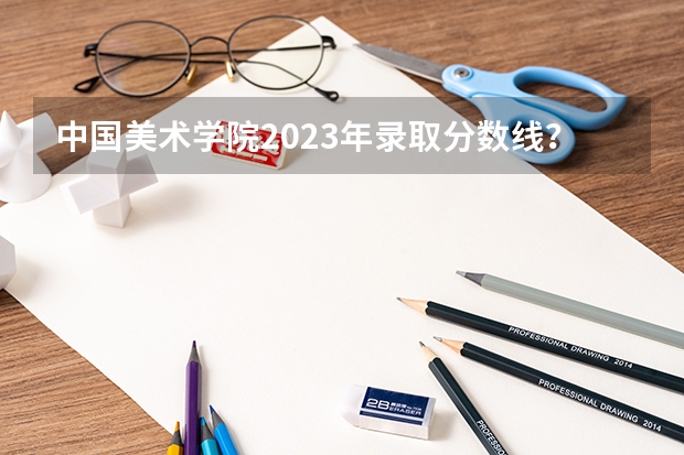 中国美术学院2023年录取分数线？ 美术学院本科排名及分数线表